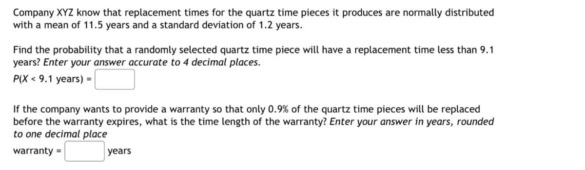 Company XYZ know that replacement times for the quartz time pieces it produces are normally distributed
with a mean of 11.5 years and a standard deviation of 1.2 years.
Find the probability that a randomly selected quartz time piece will have a replacement time less than 9.1
years? Enter your answer accurate to 4 decimal places.
P(X 9.1 years) =
If the company wants to provide a warranty so that only 0.9% of the quartz time pieces will be replaced
before the warranty expires, what is the time length of the warranty? Enter your answer in years, rounded
to one decimal place
warranty =
years