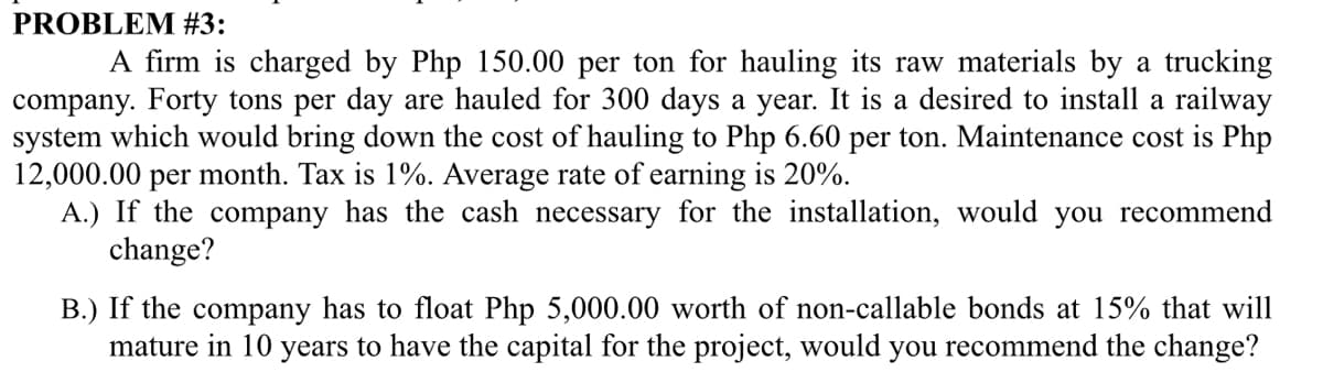 PROBLEM #3:
A firm is charged by Php 150.00 per ton for hauling its raw materials by a trucking
company. Forty tons per day are hauled for 300 days a year. It is a desired to install a railway
system which would bring down the cost of hauling to Php 6.60 per ton. Maintenance cost is Php
12,000.00 per month. Tax is 1%. Average rate of earning is 20%.
A.) If the company has the cash necessary for the installation, would you recommend
change?
B.) If the company has to float Php 5,000.00 worth of non-callable bonds at 15% that will
mature in 10 years to have the capital for the project, would you recommend the change?
