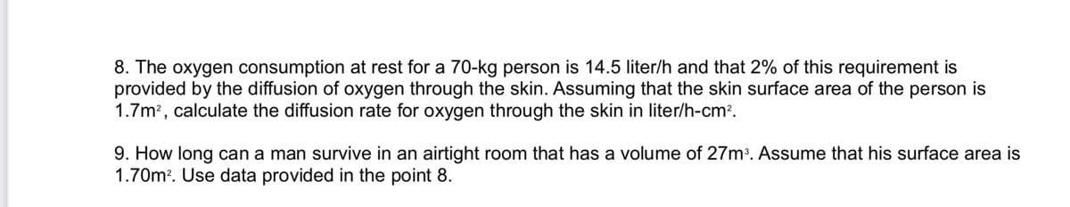 8. The oxygen consumption at rest for a 70-kg person is 14.5 liter/h and that 2% of this requirement is
provided by the diffusion of oxygen through the skin. Assuming that the skin surface area of the person is
1.7m2, calculate the diffusion rate for oxygen through the skin in liter/h-cm2.
9. How long can a man survive in an airtight room that has a volume of 27m?. Assume that his surface area is
1.70m?. Use data provided in the point 8.
