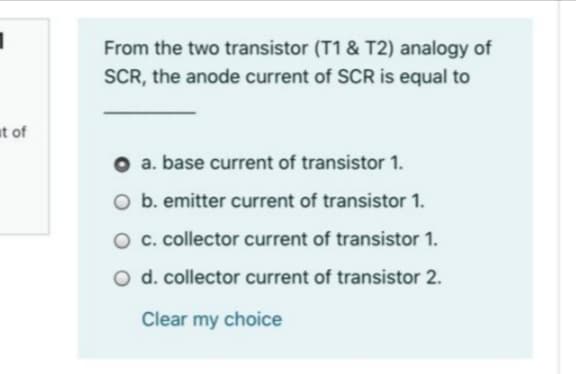 From the two transistor (T1 & T2) analogy of
SCR, the anode current of SCR is equal to
at of
a. base current of transistor 1.
O b. emitter current of transistor 1.
O c. collector current of transistor 1.
d. collector current of transistor 2.
Clear my choice
