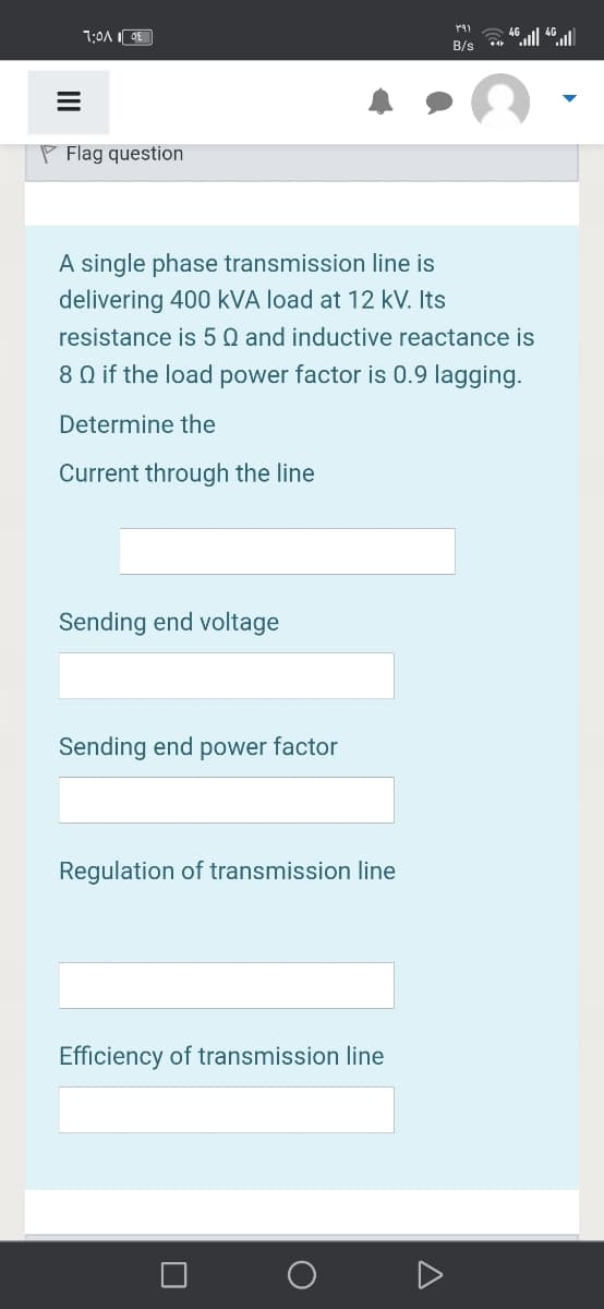 46
B/s
P Flag question
A single phase transmission line is
delivering 400 kVA load at 12 kV. Its
resistance is 5 Q and inductive reactance is
8 Q if the load power factor is 0.9 lagging.
Determine the
Current through the line
Sending end voltage
Sending end power factor
Regulation of transmission line
Efficiency of transmission line
