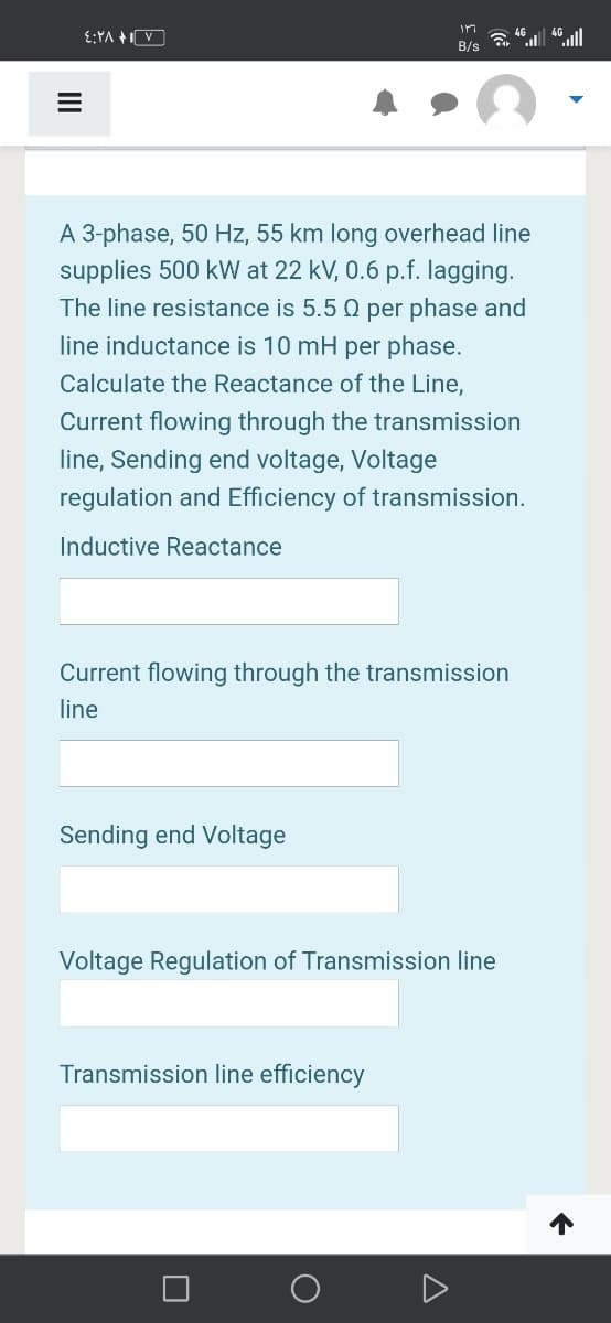 in
E:YA +V
4G
B/s
A 3-phase, 50 Hz, 55 km long overhead line
supplies 500 kW at 22 kV, 0.6 p.f. lagging.
The line resistance is 5.5 Q per phase and
line inductance is 10 mH per phase.
Calculate the Reactance of the Line,
Current flowing through the transmission
line, Sending end voltage, Voltage
regulation and Efficiency of transmission.
Inductive Reactance
Current flowing through the transmission
line
Sending end Voltage
Voltage Regulation of Transmission line
Transmission line efficiency
II

