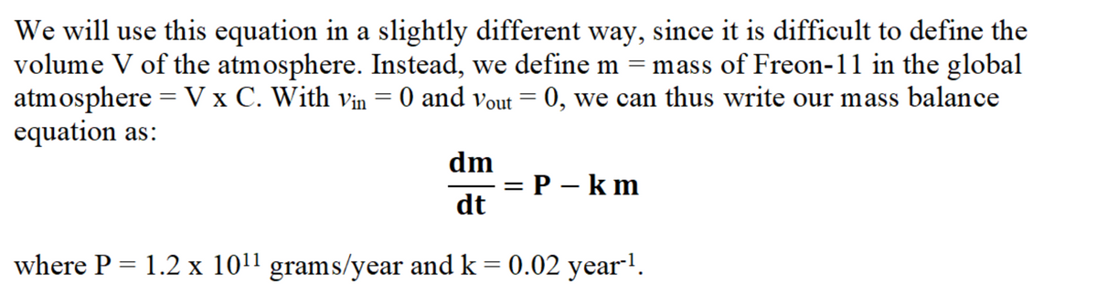 We will use this equation in a slightly different way, since it is difficult to define the
volume V of the atmosphere. Instead, we define m = mass of Freon-11 in the global
atmosphere = V x C. With vin = 0 and vout = 0, we can thus write our mass balance
equation as:
dm
= P – k m
dt
where P = 1.2 x 1011 grams/year and k = 0.02 year-1.
