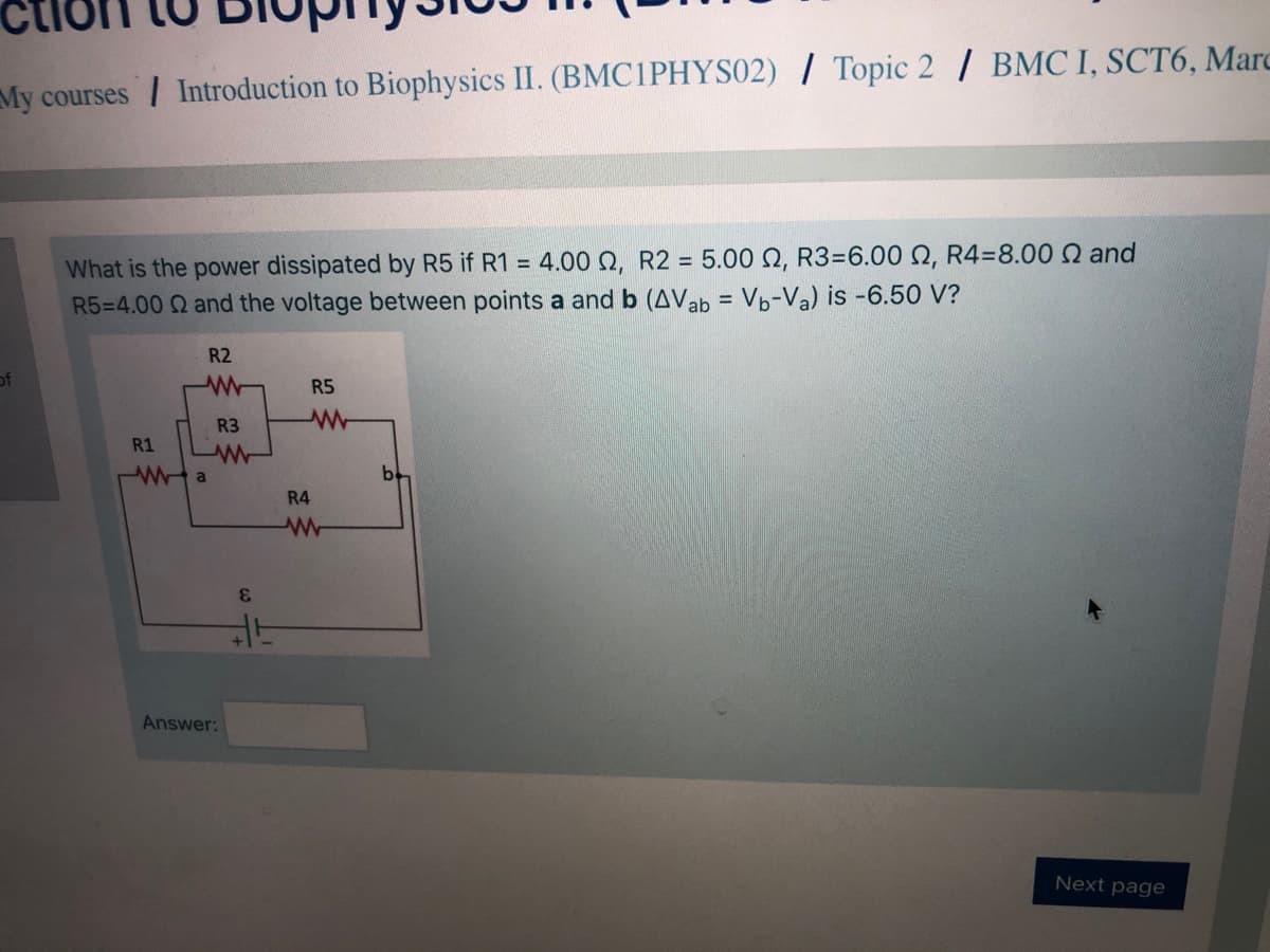 My courses / Introduction to Biophysics II. (BMC1PHYS02) / Topic 2 / BMC I, SCT6, Marc
What is the power dissipated by R5 if R1 = 4.00 Q, R2 = 5.00 Q, R3=6.00 N, R4=8.00 Q and
R5=4.00 Q and the voltage between points a and b (AVab = Vp-Va) is -6.50 V?
R2
of
R5
R3
R1
R4
3.
Answer:
Next page

