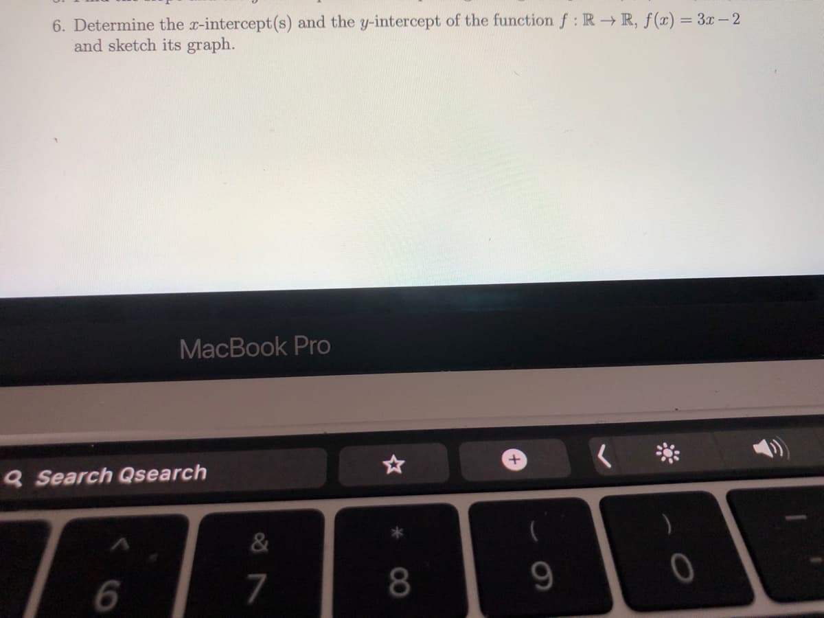 6. Determine the x-intercept(s) and the y-intercept of the function f: R R, f(x) = 3x-2
and sketch its graph.
MacBook Pro
Q Search Qsearch
&
7
8.
9.
