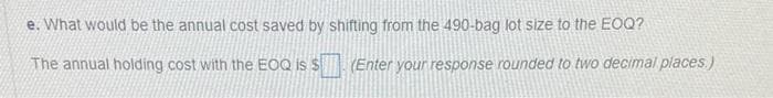 e. What would be the annual cost saved by shifting from the 490-bag lot size to the EOQ?
The annual holding cost with the EOQ is $. (Enter your response rounded to two decimal places.)
