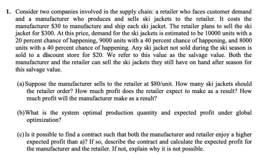 1. Consider two companies involved in the supply chain: a retailer who faces customer demand
and a manufacturer who produces and sells ski jackets to the retailer. It costs the
manufacturer $30 to manufacture and ship each ski jacket. The retailer plans to sell the ski
jacket for $300. At this price, demand for the ski jackets is estimated to be 10000 units with a
20 percent chance of happening, 9000 units with a 40 percent chance of happening, and 8000
units with a 40 percent chance of happening. Any ski jacket not sold during the ski season is
sold to a discount store for $20. We refer to this value as the salvage value. Both the
manufacturer and the retailer can sell the ski jackets they still have on hand after season for
this salvage value.
(a) Suppose the manufacturer sells to the retailer at $80/unit. How many ski jackets should
the retailer order? How much profit does the retailer expect to make as a result? How
much profit will the manufacturer make as a result?
(b)What is the system optimal production quantity and expected profit under global
optimization?
(c) Is it possible to find a contract such that both the manufacturer and retailer enjoy a higher
expected profit than a)? If so, describe the contract and calculate the expected profit for
the manufacturer and the retailer. If not, explain why it is not possible.

