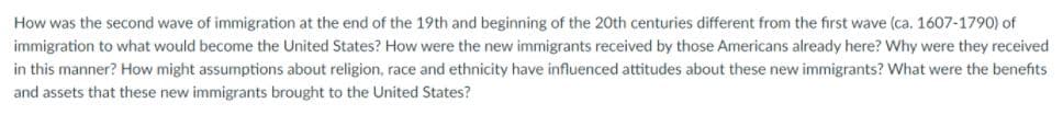 How was the second wave of immigration at the end of the 19th and beginning of the 20th centuries different from the first wave (ca. 1607-1790) of
immigration to what would become the United States? How were the new immigrants received by those Americans already here? Why were they received
in this manner? How might assumptions about religion, race and ethnicity have influenced attitudes about these new immigrants? What were the benefits
and assets that these new immigrants brought to the United States?
