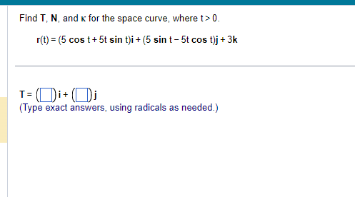 Find T, N, and K for the space curve, where t> 0.
r(t) = (5 cos t+ 5t sin t)i + (5 sin t-5t cos t)j + 3k
T= Di+Dj
(Type exact answers, using radicals as needed.)