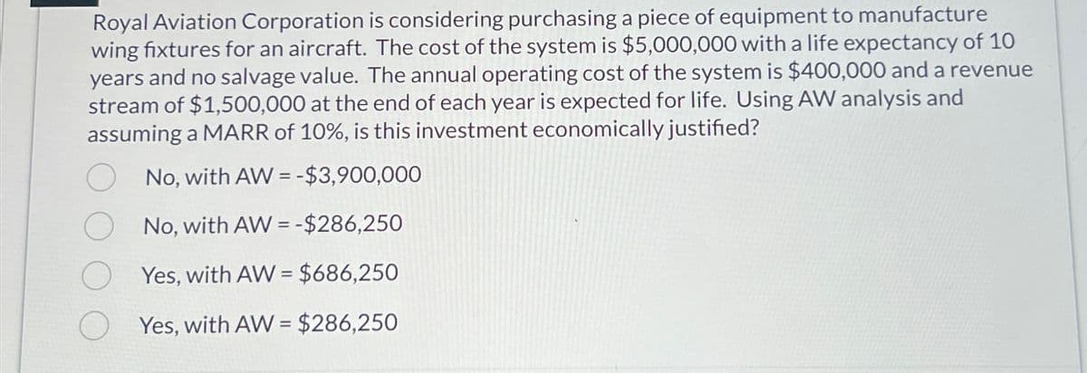 Royal Aviation Corporation is considering purchasing a piece of equipment to manufacture
wing fixtures for an aircraft. The cost of the system is $5,000,000 with a life expectancy of 10
years and no salvage value. The annual operating cost of the system is $400,000 and a revenue
stream of $1,500,000 at the end of each year is expected for life. Using AW analysis and
assuming a MARR of 10%, is this investment economically justified?
No, with AW= -$3,900,000
No, with AW= -$286,250
Yes, with AW = $686,250
Yes, with AW= $286,250