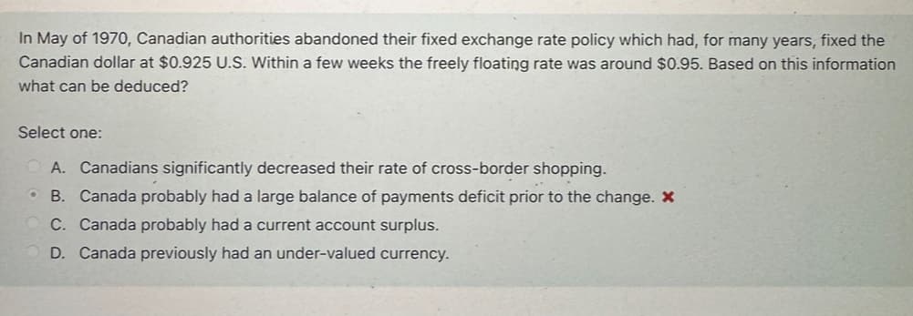 In May of 1970, Canadian authorities abandoned their fixed exchange rate policy which had, for many years, fixed the
Canadian dollar at $0.925 U.S. Within a few weeks the freely floating rate was around $0.95. Based on this information
what can be deduced?
Select one:
A. Canadians significantly decreased their rate of cross-border shopping.
• B. Canada probably had a large balance of payments deficit prior to the change. X
C. Canada probably had a current account surplus.
D. Canada previously had an under-valued currency.