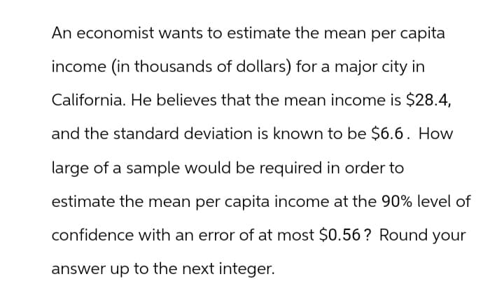 An economist wants to estimate the mean per capita
income (in thousands of dollars) for a major city in
California. He believes that the mean income is $28.4,
and the standard deviation is known to be $6.6. How
large of a sample would be required in order to
estimate the mean per capita income at the 90% level of
confidence with an error of at most $0.56? Round your
answer up to the next integer.