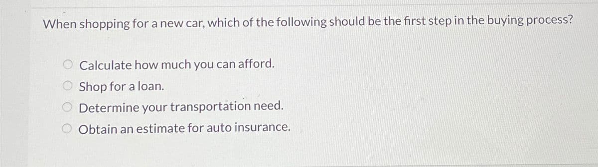 When shopping for a new car, which of the following should be the first step in the buying process?
Calculate how much you can afford.
Shop for a loan.
Determine your transportation need.
Obtain an estimate for auto insurance.