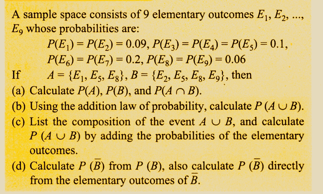 A sample space consists of 9 elementary outcomes E₁, E2, ...,
E, whose probabilities are:
P(E₁) = P(E₂) = 0.09, P(E3) = P(E4) = P(E5) = 0.1,
P(E6)=P(E₂) = 0.2, P(Eg) = P(E₂) = 0.06
A = {E₁, E5, Eg}, B = {E2, E5, Eg, E9}, then
(a) Calculate P(A), P(B), and P(AB).
If
(b) Using the addition law of probability, calculate P (AUB).
(c) List the composition of the event A U B, and calculate
P (AUB) by adding the probabilities of the elementary
outcomes.
(d) Calculate P (B) from P (B), also calculate P (B) directly
from the elementary outcomes of B.