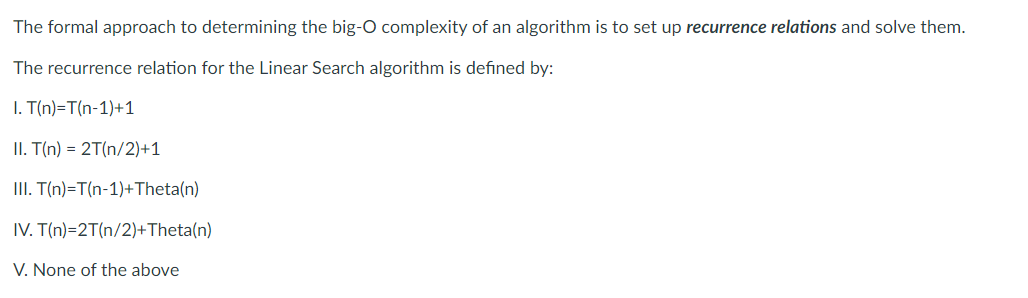 The formal approach to determining the big-O complexity of an algorithm is to set up recurrence relations and solve them.
The recurrence relation for the Linear Search algorithm is defined by:
I. T(n)=T(n-1)+1
II. T(n) = 2T(n/2)+1
II. T(n)=T(n-1)+Theta(n)
IV. T(n)=2T(n/2)+Theta(n)
V. None of the above
