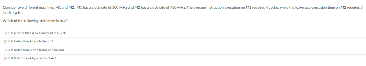 Consider two different machines, M1 and M2. M1 has a clock rate of 500 MHz and M2 has a clock rate of 750 MHz. The average instruction execution on M1 requires 4 cycles, while the ioaverage execution time on M2 requires 3
clock cycles.
Which of the following statement is true?
O B is a faster than A by a factor of 500/750
O Bis faster than A by a factor of 2
O A is faster than B by a factor of 750/500
O Bif faster than A by a factor of 4/3
