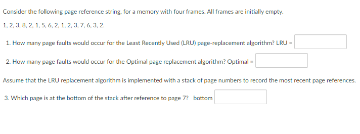 Consider the following page reference string, for a memory with four frames. All frames are initially empty.
1, 2, 3, 8, 2, 1, 5, 6, 2, 1, 2, 3, 7, 6, 3, 2.
1. How many page faults would occur for the Least Recently Used (LRU) page-replacement algorithm? LRU =
2. How many page faults would occur for the Optimal page replacement algorithm? Optimal =
Assume that the LRU replacement algorithm is implemented with a stack of page numbers to record the most recent page references.
3. Which page is at the bottom of the stack after reference to page 7? bottom
