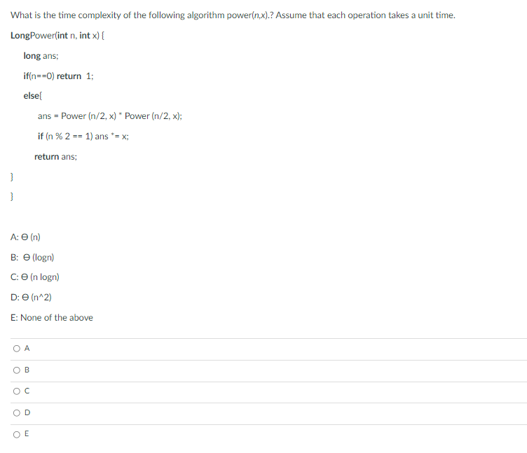 What is the time complexity of the following algorithm power(n.x).? Assume that each operation takes a unit time.
LongPower(int n, int x) {
long ans;
if(n==0) return 1;
elsel
ans = Power (n/2, x) * Power (n/2, x);
if (n % 2 == 1) ans *= x;
return ans;
A: Ө (n)
B: Ө (ogn)
C: e (n logn)
D: e (n^2)
E: None of the above
O A
B
D
O E
C.

