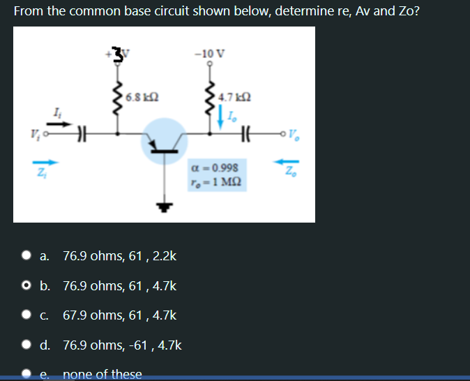 From the common base circuit shown below, determine re, Av and Zo?
-10 V
6.8 kN
4.7 k.
a = 0.998
Z,
To=1 MQ
a. 76.9 ohms, 61 , 2.2k
O b. 76.9 ohms, 61 , 4.7k
.с. 67.9 ohms, 61,4.7k
• d. 76.9 ohms, -61 , 4.7k
e. none of these
