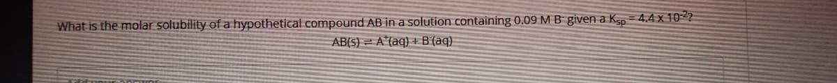 What is the molar solubility of a hypothetical compound AB in a solution containing 0.09 M B given a K, = 4.4 x 10-2?2
AB(5) = A*(aq) + B'(aq)
