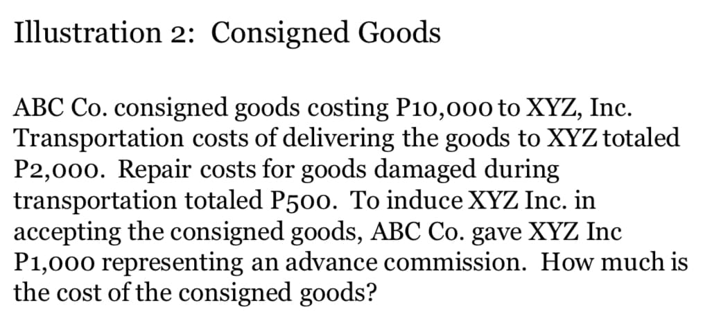Illustration 2: Consigned Goods
ABC Co. consigned goods costing P10,000 to XYZ, Inc.
Transportation costs of delivering the goods to XYZ totaled
P2,000. Repair costs for goods damaged during
transportation totaled P500. To induce XYZ Inc. in
accepting the consigned goods, ABC Co. gave XYZ Inc
P1,000 representing an advance commission. How much is
the cost of the consigned goods?