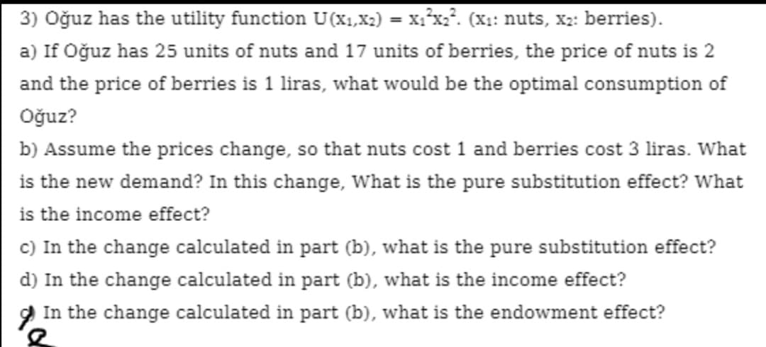 3) Oğuz has the utility function U(x1,X2) = x:*x2². (X: nuts, X2: berries).
%3D
a) If Oğuz has 25 units of nuts and 17 units of berries, the price of nuts is 2
and the price of berries is 1 liras, what would be the optimal consumption of
Oğuz?
b) Assume the prices change, so that nuts cost 1 and berries cost 3 liras. What
is the new demand? In this change, What is the pure substitution effect? What
is the income effect?
c) In the change calculated in part (b), what is the pure substitution effect?
d) In the change calculated in part (b), what is the income effect?
In the change calculated in part (b), what is the endowment effect?
