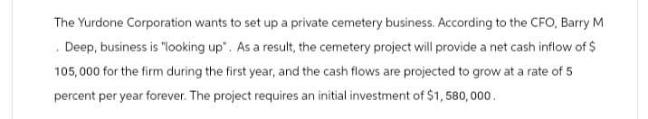 The Yurdone Corporation wants to set up a private cemetery business. According to the CFO, Barry M
. Deep, business is "looking up". As a result, the cemetery project will provide a net cash inflow of $
105,000 for the firm during the first year, and the cash flows are projected to grow at a rate of 5
percent per year forever. The project requires an initial investment of $1,580,000.