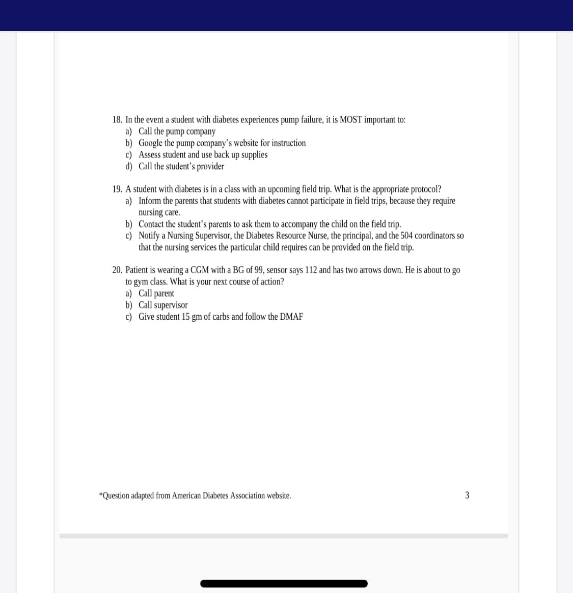 18. In the event a student with diabetes experiences pump failure, it is MOST important to:
a) Call the pump company
b) Google the pump company's website for instruction
c) Assess student and use back up supplies
d) Call the student's provider
19. A student with diabetes is in a class with an upcoming field trip. What is the appropriate protocol?
a) Inform the parents that students with diabetes cannot participate in field trips, because they require
nursing care.
b) Contact the student's parents to ask them to accompany the child on the field trip.
c) Notify a Nursing Supervisor, the Diabetes Resource Nurse, the principal, and the 504 coordinators so
that the nursing services the particular child requires can be provided on the field trip.
20. Patient is wearing a CGM with a BG of 99, sensor says 112 and has two arrows down. He is about to go
to gym class. What is your next course of action?
a) Call parent
b) Call supervisor
c) Give student 15 gm of carbs and follow the DMAF
*Question adapted from American Diabetes Association website.
3
