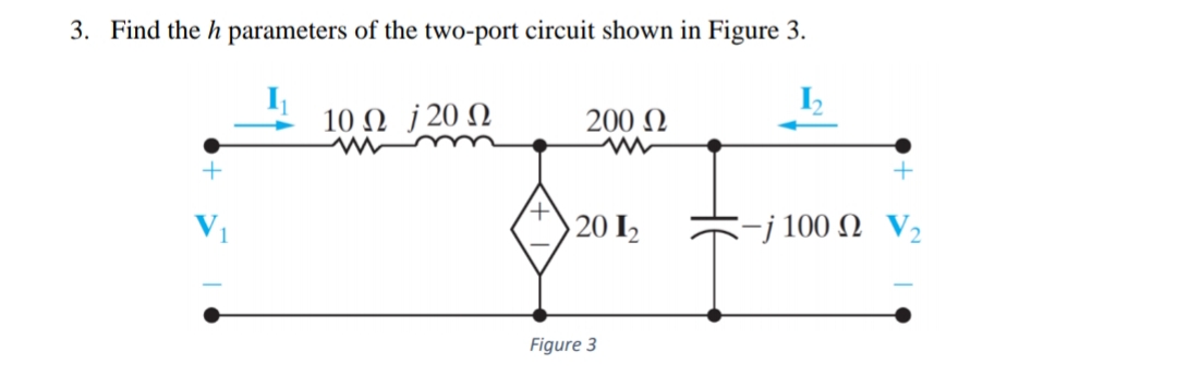 3. Find the h parameters of the two-port circuit shown in Figure 3.
10 Ω J20Ω
200 N
V1
20 I2
-j 100 Ω V,
Figure 3
