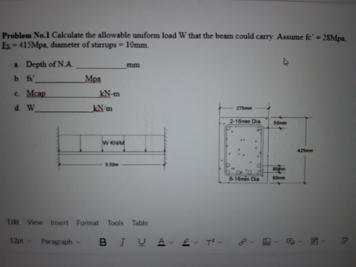 Problem No.1 Calculate the allowable uniform load W that the beam could carry. Assume fc' = 28Mpa,
Ey 415Mpa, diameter of stirrups 10mm.
%3D
%3D
a. Depth of N A.
mm
b. fs'
Mpa
c. Mcap
kN-m
d. W
Nm
275mm
2-16mm Dia
..
W KN/M
5.50m
6-16mm Dia
60mm
Edit View Insert
Format
Tools
Table
12pt -
Paragraph
BIUA
Da
9f
