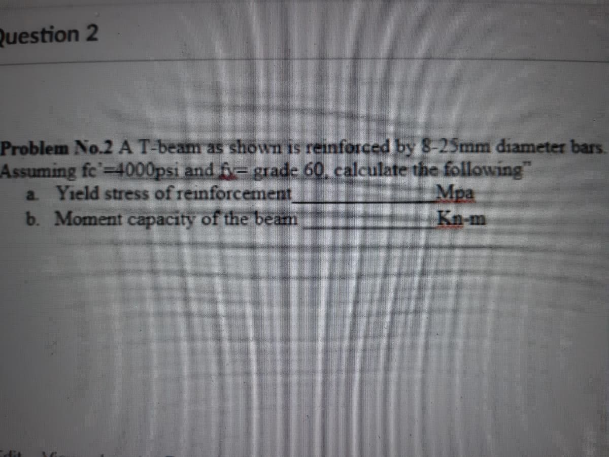 Question 2
Problem No.2 A T-beam as shown is reinforced by 8-25mm diameter bars.
Assuming fc'-4000psi and fy= grade 60, calculate the following"
a. Yield stress of reinforcement
b. Moment capacity of the beam
Mpa
Kn-m
