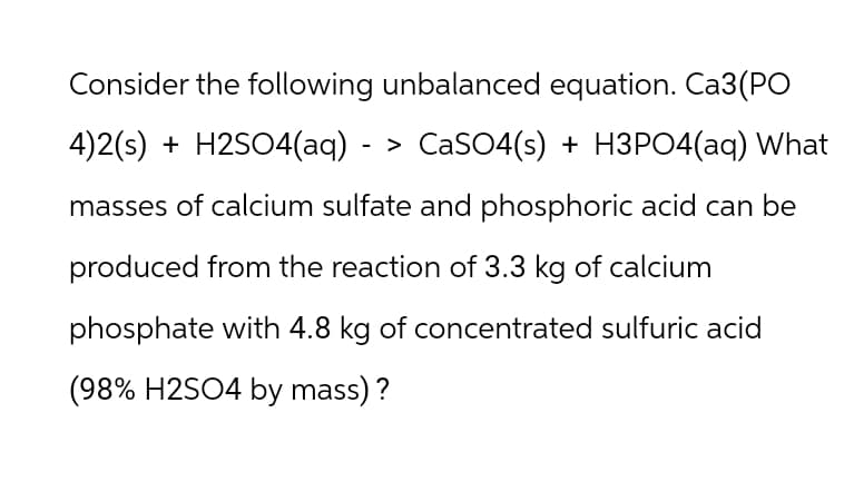 Consider the following unbalanced equation. Ca3(PO
4)2(s) + H2SO4(aq) - > CaSO4(s) + H3PO4(aq) What
masses of calcium sulfate and phosphoric acid can be
produced from the reaction of 3.3 kg of calcium
phosphate with 4.8 kg of concentrated sulfuric acid
(98% H2SO4 by mass)?