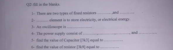 Q2\ fill in the blanks.
1- There are two types of fixed resistors....and...
2-
element is to store electricity, or electrical energy.
3- An oscilloscope is.
and
4- The power supply consist of........
5- find the value of Capacitor [3k3] equal to
6- find the value of resistor [3k9] equal to