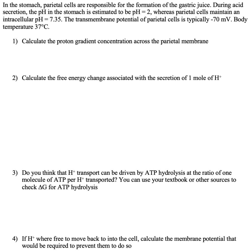 In the stomach, parietal cells are responsible for the formation of the gastric juice. During acid
secretion, the pH in the stomach is estimated to be pH = 2, whereas parietal cells maintain an
intracellular pH =7.35. The transmembrane potential of parietal cells is typically -70 mV. Body
temperature 37°C.
1) Calculate the proton gradient concentration across the parietal membrane
2) Calculate the free energy change associated with the secretion of 1 mole of H*
3) Do you think that Ht transport can be driven by ATP hydrolysis at the ratio of one
molecule of ATP per H* transported? You can use your textbook or other sources to
check AG for ATP hydrolysis
4) If H* where free to move back to into the cell, calculate the membrane potential that
would be required to prevent them to do so
