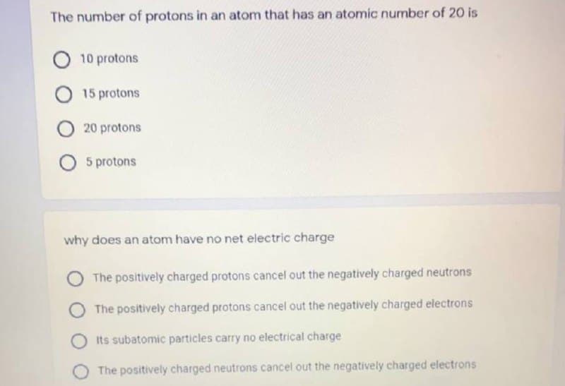 The number of protons in an atom that has an atomic number of 20 is
10 protons
O 15 protons
20 protons
5 protons
why does an atom have no net electric charge
The positively charged protons cancel out the negatively charged neutrons
The positively charged protons cancel out the negatively charged electrons
Its subatomic particles carry no electrical charge
The positively charged neutrons cancel out the negatively charged electrons
