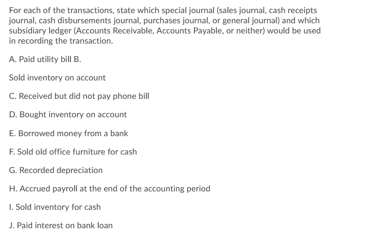 For each of the transactions, state which special journal (sales journal, cash receipts
journal, cash disbursements journal, purchases journal, or general journal) and which
subsidiary ledger (Accounts Receivable, Accounts Payable, or neither) would be used
in recording the transaction.
A. Paid utility bill B.
Sold inventory on account
C. Received but did not pay phone bill
D. Bought inventory on account
E. Borrowed money from a bank
F. Sold old office furniture for cash
G. Recorded depreciation
H. Accrued payroll at the end of the accounting period
I. Sold inventory for cash
J. Paid interest on bank loan

