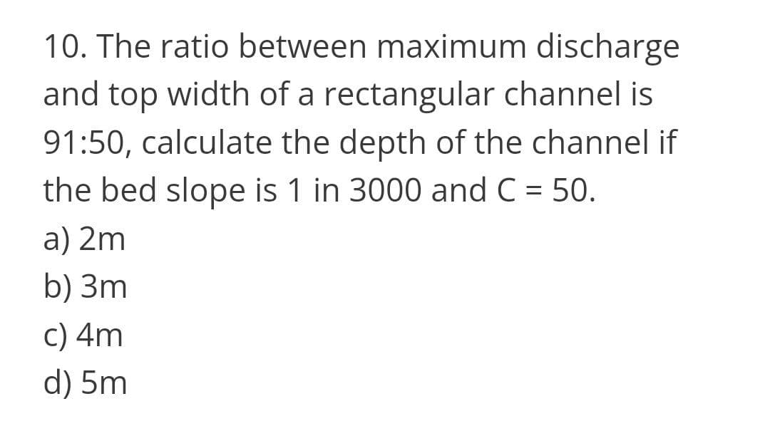10. The ratio between maximum discharge
and top width of a rectangular channel is
91:50, calculate the depth of the channel if
the bed slope is 1 in 3000 and C = 50.
%D
a) 2m
b) 3m
C) 4m
d) 5m
