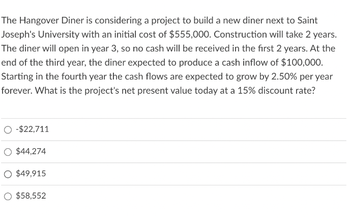 The Hangover Diner is considering a project to build a new diner next to Saint
Joseph's University with an initial cost of $555,000. Construction will take 2 years.
The diner will open in year 3, so no cash will be received in the first 2 years. At the
end of the third year, the diner expected to produce a cash inflow of $100,000.
Starting in the fourth year the cash flows are expected to grow by 2.50% per year
forever. What is the project's net present value today at a 15% discount rate?
O -$22,711
$44,274
O $49,915
$58,552