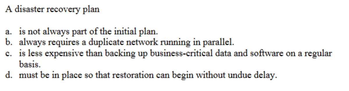 A disaster recovery plan
a. is not always part of the initial plan.
b. always requires a duplicate network running in parallel.
c. is less expensive than backing up business-critical data and software on a regular
basis.
d. must be in place so that restoration can begin without undue delay.