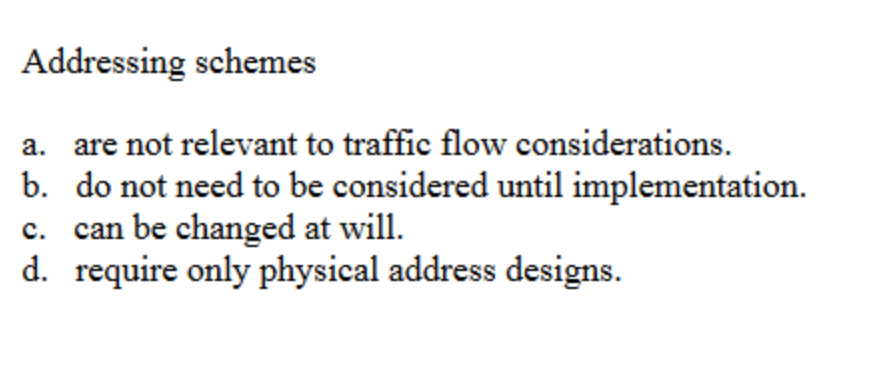 Addressing schemes
a. are not relevant to traffic flow considerations.
b. do not need to be considered until implementation.
c. can be changed at will.
d. require only physical address designs.