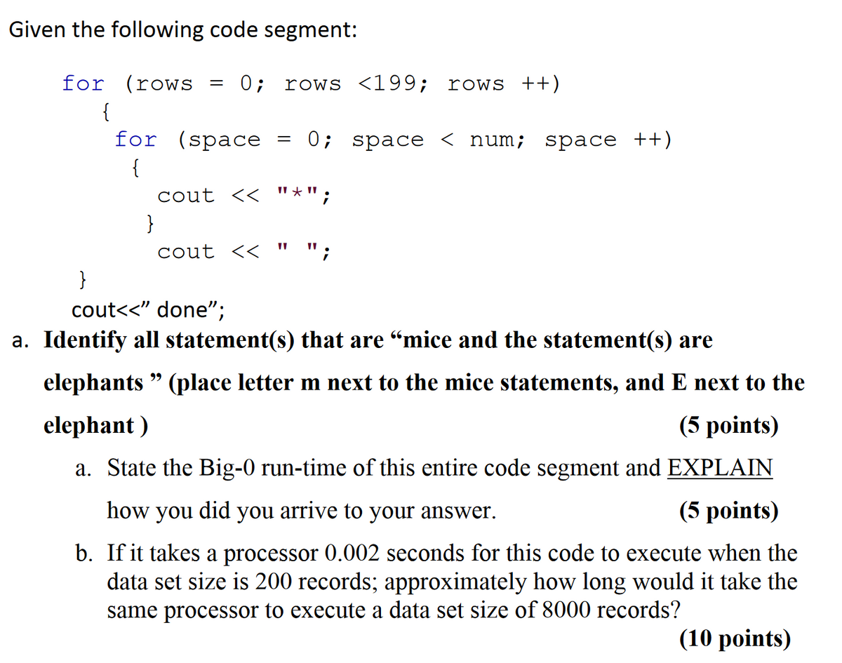 Given the following code segment:
for (rows
=
0 ; rows <199; rows ++)
{
for (space
=
0; space < num; space ++)
{
cout <<
}
cout <<
}
cout<<" done";
a. Identify all statement(s) that are “mice and the statement(s) are
elephants" (place letter m next to the mice statements, and E next to the
elephant)
(5 points)
a. State the Big-0 run-time of this entire code segment and EXPLAIN
how you did you arrive to your answer.
(5 points)
b. If it takes a processor 0.002 seconds for this code to execute when the
data set size is 200 records; approximately how long would it take the
same processor to execute a data set size of 8000 records?
(10 points)