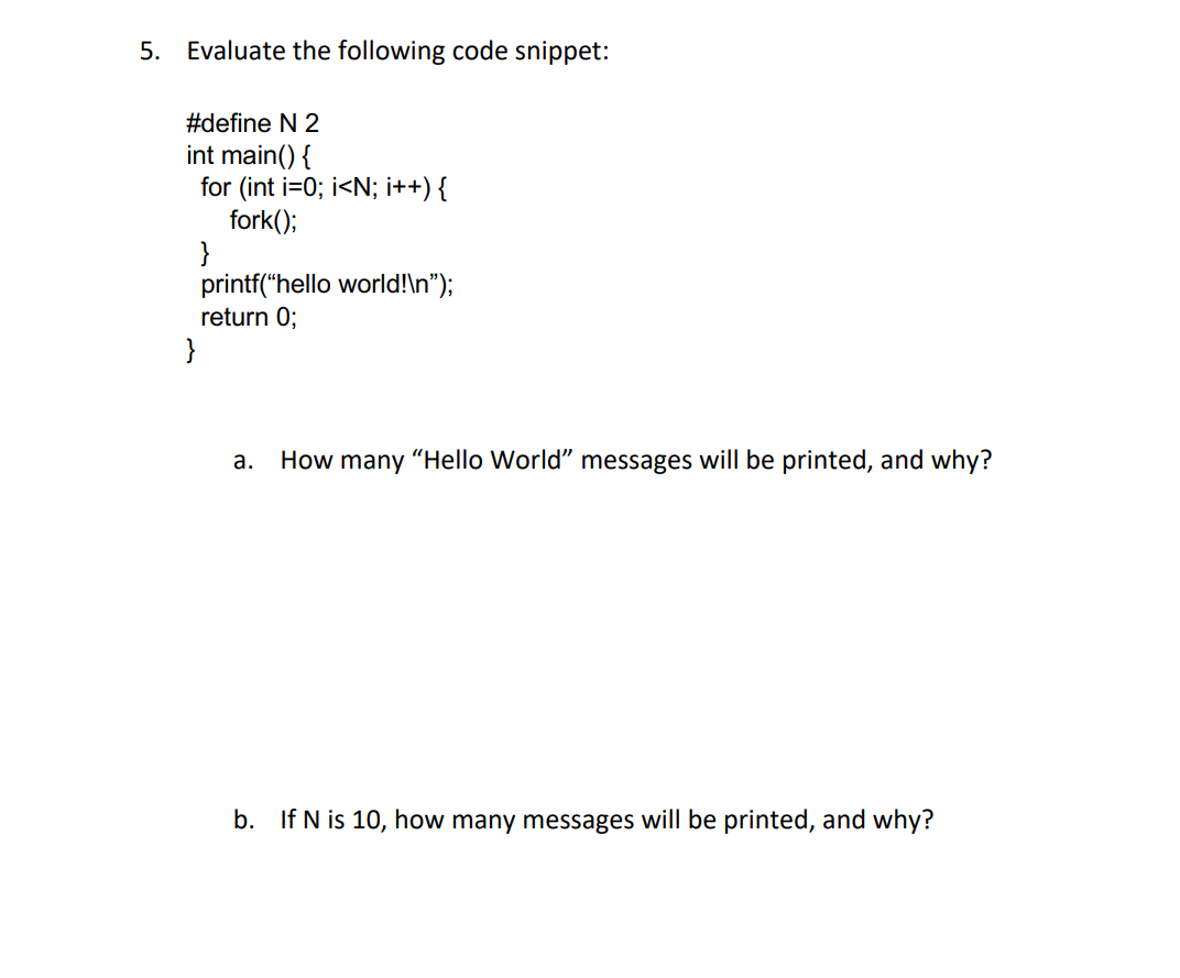 5. Evaluate the following code snippet:
#define N 2
int main() {
for (int i=0; i<N; i++) {
fork();
}
printf("hello world!\n");
return 0;
}
а.
How many "Hello World" messages will be printed, and why?
b. If N is 10, how many messages will be printed, and why?
