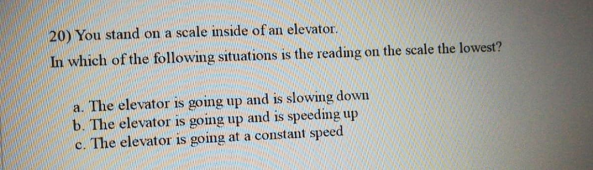 20) You stand on a scale inside of an elevator.
In which of the following situations is the reading on the scale the lowest?
a. The elevator is going up and is slowing down
b. The elevator is going up and is speeding up
c. The elevator is going at a constant speed