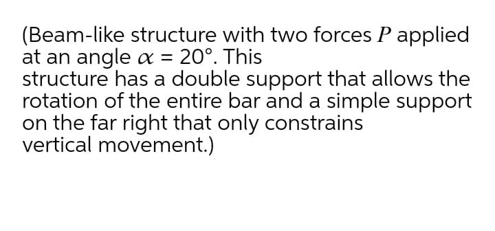 (Beam-like structure with two forces P applied
at an angle x = 20°. This
structure has a double support that allows the
rotation of the entire bar and a simple support
on the far right that only constrains
vertical movement.)