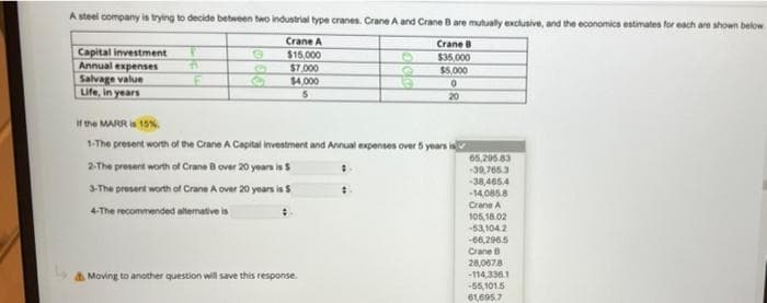 A steel company is trying to decide between two industrial type cranes. Crane A and Crane B are mutually exclusive, and the economics estimates for each are shown below
Crane A
$15,000
$7,000
$4,000
5
Capital investment
Annual expenses
Salvage value
Life, in years
P
4
F
@
6
Crane B
$35,000
$5,000
0
20
If the MARR is 15%
1-The present worth of the Crane A Capital investment and Annual expenses over 5 years is
2-The present worth of Crane B over 20 years is $
3-The present worth of Crane A over 20 years is S
4-The recommended alternative is
Moving to another question will save this response.
65,295.83
-39,765.3
-38,465.4
-14,085.8
Crane A
105,16.02
-53,104.2
-66,296.5
Crane B
28,0678
-114,336.1
-55,101.5
61,695.7