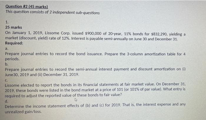Question #2 (45 marks)
This question consists of 2 independent sub-questions
1.
25 marks
On January 1, 2019, Lissome Corp. issued $900,000 of 20-year, 11% bonds for $832,290, yielding a
market (discount, yield) rate of 12%. Interest is payable semi-annually on June 30 and December 31.
Required:
a.
Prepare journal entries to record the bond issuance. Prepare the 3-column amortization table for 4
periods.
b.
Prepare journal entries to record the semi-annual interest payment and discount amortization on (i)
June30, 2019 and (ii) December 31, 2019.
C.
Lissome elected to report the bonds in its financial statements at fair market value. On December 31,
2019, these bonds were listed in the bond market at a price of 101 (or 101% of par value). What entry is
required to adjust the reported value of these bonds to fair value?
d.
Determine the income statement effects of (b) and (c) for 2019. That is, the interest expense and any
unrealized gain/loss.

