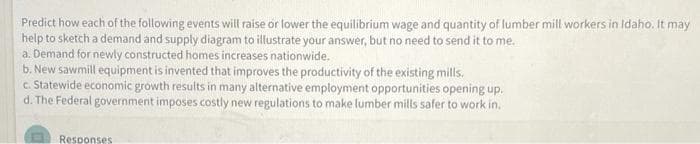 Predict how each of the following events will raise or lower the equilibrium wage and quantity of lumber mill workers in Idaho. It may
help to sketch a demand and supply diagram to illustrate your answer, but no need to send it to me.
a. Demand for newly constructed homes increases nationwide.
b. New sawmill equipment is invented that improves the productivity of the existing mills.
c. Statewide economic growth results in many alternative employment opportunities opening up.
d. The Federal government imposes costly new regulations to make lumber mills safer to work in.
Responses
