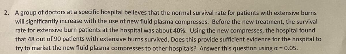 2. A group of doctors at a specific hospital believes that the normal survival rate for patients with extensive burns
will significantly increase with the use of new fluid plasma compresses. Before the new treatment, the survival
rate for extensive burn patients at the hospital was about 40%. Using the new compresses, the hospital found
that 48 out of 90 patients with extensive burns survived. Does this provide sufficient evidence for the hospital to
try to market the new fluid plasma compresses to other hospitals? Answer this question using a = 0.05.