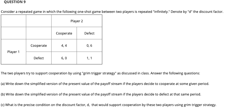 QUESTION 9
Consider a repeated game in which the following one-shot game between two players is repeated "infinitely." Denote by "d" the discount factor.
Player 2
Cooperate
Defect
Cooperate
4, 4
0,6
Player 1
Defect
6,0
1, 1
The two players try to support cooperation by using "grim trigger strategy" as discussed in class. Answer the following questions:
(a) Write down the simplified version of the present value of the payoff stream if the players decide to cooperate at some given period.
(b) Write down the simplified version of the present value of the payoff stream if the players decide to defect at that same period.
(c) What is the precise condition on the discount factor, d, that would support cooperation by these two players using grim trigger strategy.
