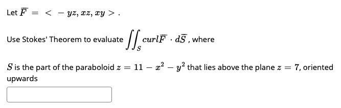Let F = < - yz, cz, xy > .
| curlF d§ , where
Use Stokes' Theorem to evaluate
S is the part of the paraboloid z = 11 – 2? – y? that lies above the plane z = 7, oriented
upwards
